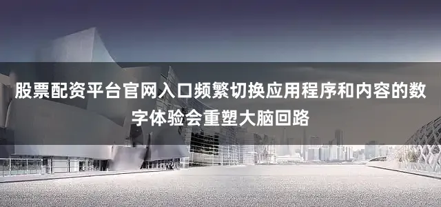 股票配资平台官网入口频繁切换应用程序和内容的数字体验会重塑大脑回路