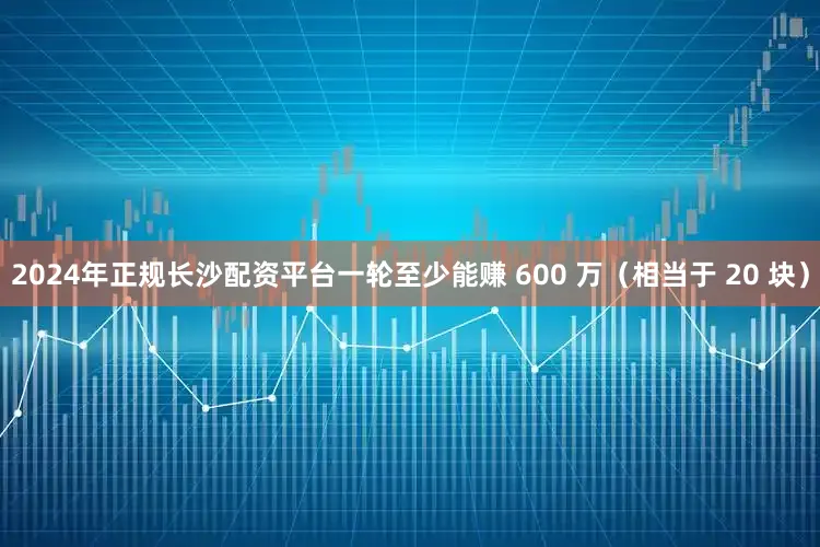 2024年正规长沙配资平台一轮至少能赚 600 万（相当于 20 块）